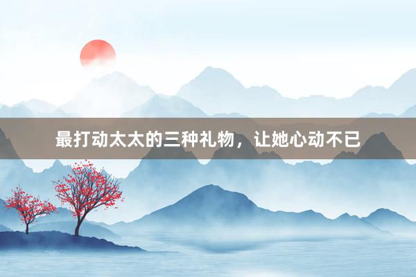 最打动太太的三种礼物，让她心动不已