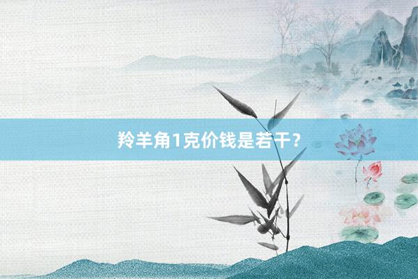 羚羊角1克价钱是若干？